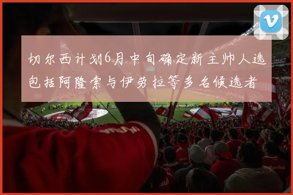 切尔西计划6月中旬确定新主帅人选包括阿隆索与伊劳拉等多名候选者