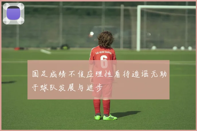 国足成绩不佳应理性看待造谣无助于球队发展与进步