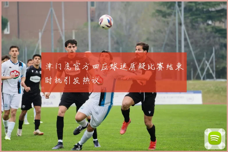 津门虎官方回应球迷质疑比赛结束时机引发热议
