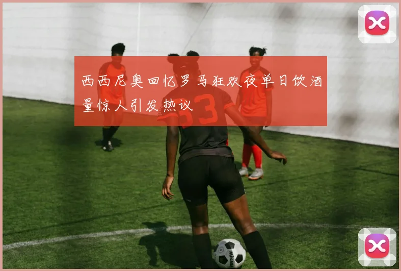 西西尼奥回忆罗马狂欢夜单日饮酒量惊人引发热议