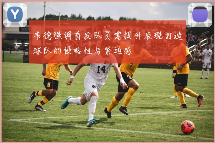 韦德强调首发队员需提升表现打造球队的侵略性与紧迫感