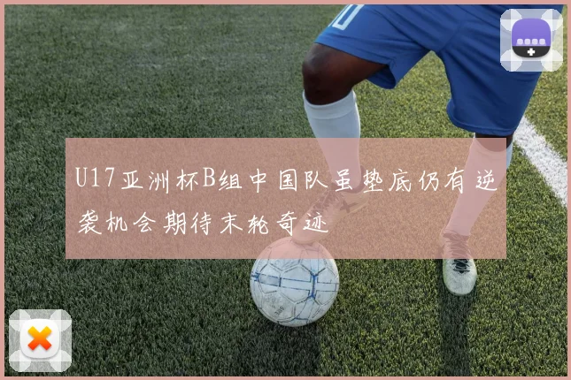 U17亚洲杯B组中国队虽垫底仍有逆袭机会期待末轮奇迹