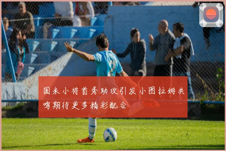 国米小将首秀助攻引发小图拉姆共鸣期待更多精彩配合