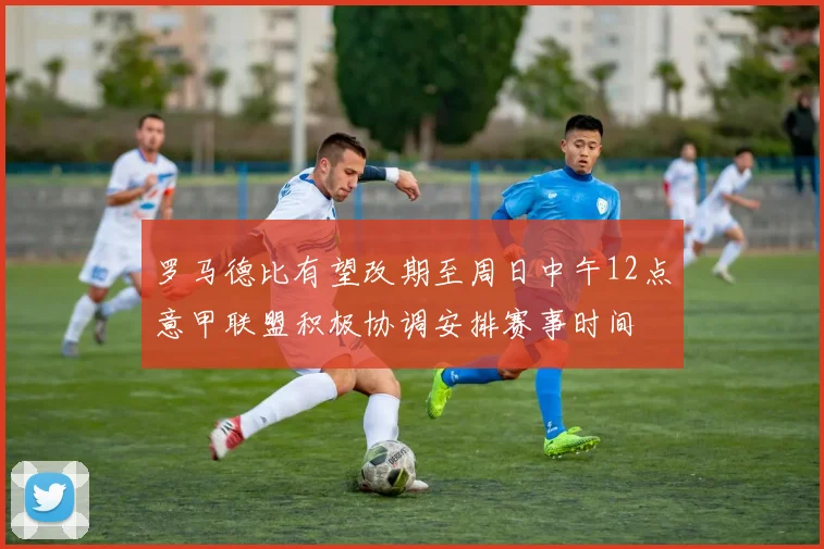 罗马德比有望改期至周日中午12点意甲联盟积极协调安排赛事时间