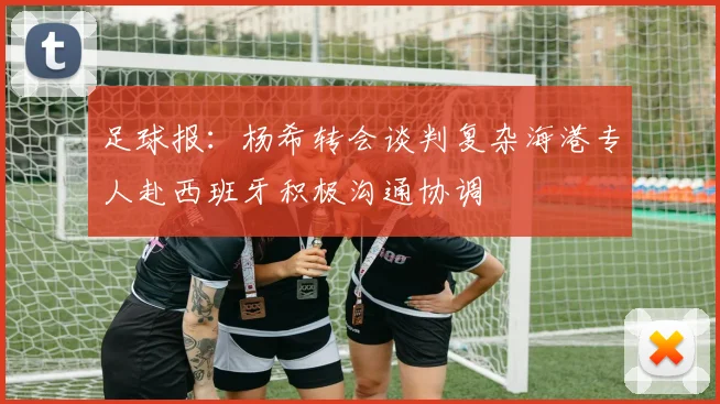 足球报：杨希转会谈判复杂海港专人赴西班牙积极沟通协调