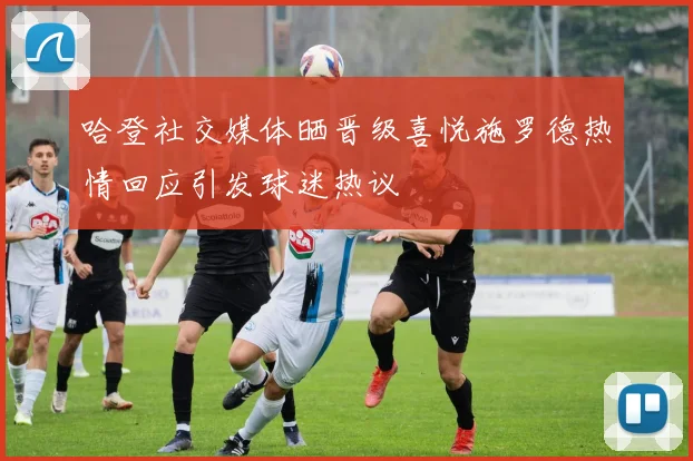 哈登社交媒体晒晋级喜悦施罗德热情回应引发球迷热议
