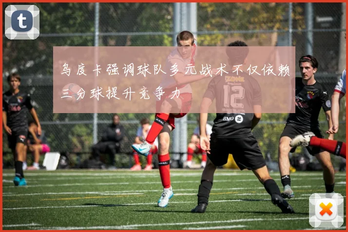 乌度卡强调球队多元战术不仅依赖三分球提升竞争力