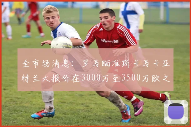 全市场消息：罗马瞄准斯卡马卡亚特兰大报价在3000万至3500万欧之间