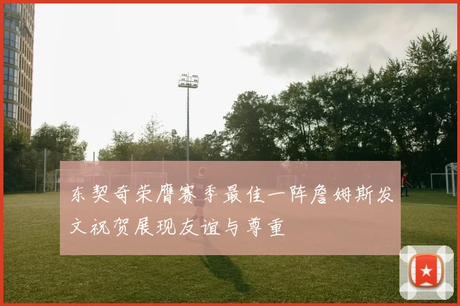 东契奇荣膺赛季最佳一阵詹姆斯发文祝贺展现友谊与尊重