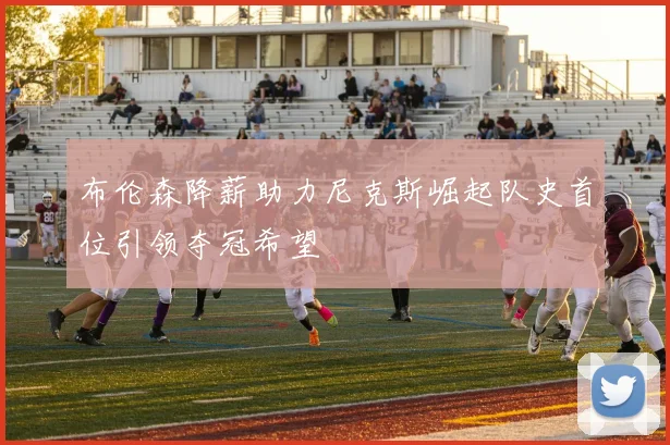 布伦森降薪助力尼克斯崛起队史首位引领夺冠希望